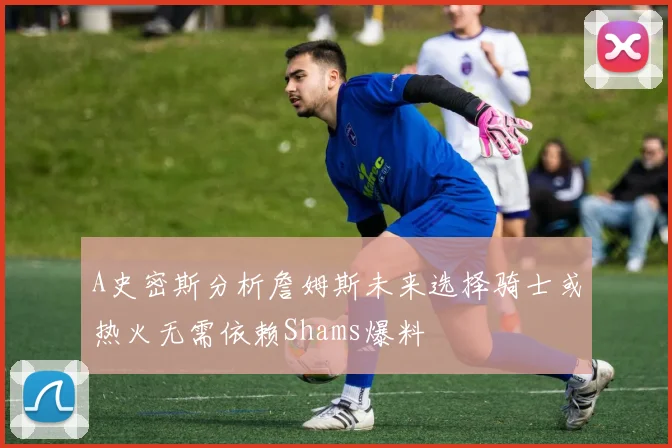 A史密斯分析詹姆斯未来选择骑士或热火无需依赖Shams爆料