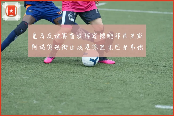 皇马友谊赛首发阵容揭晓邓弗里斯阿诺德领衔出战恩德里克巴尔韦德助力